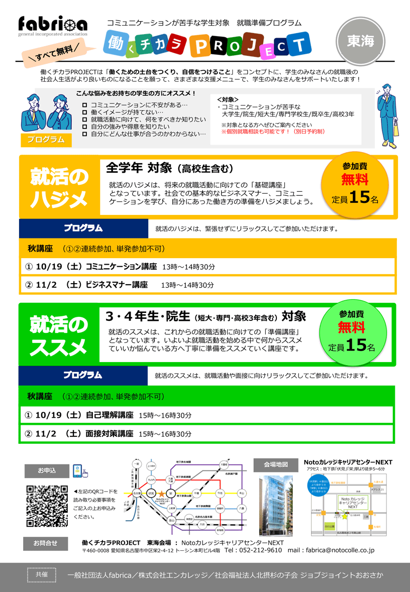 fabrica コミュニケーションが苦手な学生対象 就職準備プログラム 働くチカラプロジェクト 東海 | すべて無料 | 働くチカラプロジェクトは「働くための土台をつくり、自信をつけること」をコンセプトに、学生のみなさんの就職後の社会人生活がより良いものになることを願って、さまざまな支援メニューで、学生のみなさんをサポートいたします！ | こんな悩みをお持ちの学生の方にオススメ！ ・コミュニケーションに不安がある / 働くイメージが持てない / 就職活動に向けて、何をすべきか知りたい / 自分の強みや得意を知りたい / 自分にどんな仕事が合うのかわからない | 対象：コミュニケーションが苦手な大学生/ 大学院生/ 短大生/ 専門学校生/ 既卒生/ 高校3年 ※対象となる方へぜひご案内ください ※個別就職相談も可能です！（別日予約制） | 就活のハジメ 全学年 対象（高校生含む） 就活のハジメは、将来の就職活動に向けての「基礎講座」となっています。社会での基本的なビジネスマナー、コミュニケーションを学び、自分にあった働き方の準備をハジメましょう。 | 参加費無料 定員15名 | プログラム 就活のハジメは、緊張せずにリラックスしてご参加いただけます。 秋講座 2期生（1.2.連続参加、単発参加不可） 1. 10月19日（土）コミュニケーション講座 13時-14時30分 2. 11月2日（土）ビジネスマナー講座 13時-14時30分 | 就活のススメ 3・4年生・大学院生（短大・専門・高校3年含む）対象 就活のススメは、これからの就職活動に向けての「準備講座」となっています。いよいよ就職活動を始める中で何からススメていいか悩んでいる方へ丁寧に準備をススメていく講座です。 参加費無料 定員15名 | プログラム 就活のススメは、就職活動や面接に向け、リラックスしてご参加いただけます。 | 夏講座 1期生（1.2.連続参加、単発参加不可）  1. 10月19日（土）自己理解講座 15時-16時30分 2. 11月2日（土）面接対策講座 15時-16時30分 | お申込み：左記のQRコードを読み取り、必要事項をご記入の上、お申込みください。 | 会場地図：NotoカレッジキャリアセンターNEXT アクセス：地下鉄「伏見」「栄」駅より徒歩5～6分 | お問合せ：働くチカラプロジェクト 東海会場 Notoカレッジ キャリアセンターNEXT 〒460-0008 愛知県名古屋市中区栄2-4-12 トーシン本町ビル4階 電話：052-212-9610 メール：fabrica@notocolle.co.jp | 共催：一般社団法人fabrica / 株式会社エンカレッジ / 社会福祉法人北摂杉の子会 ジョブジョイントおおさか